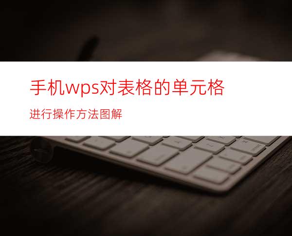 手机wps对表格的单元格进行操作方法图解