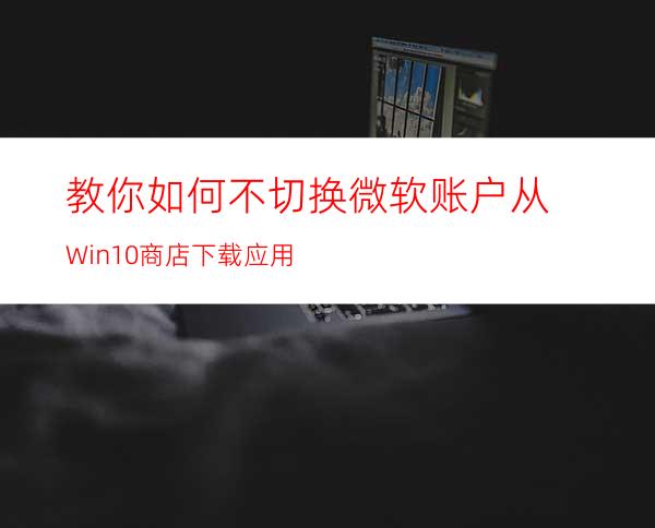 教你如何不切换微软账户从Win10商店下载应用