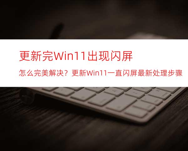 更新完Win11出现闪屏怎么完美解决？更新Win11一直闪屏最新处理步骤