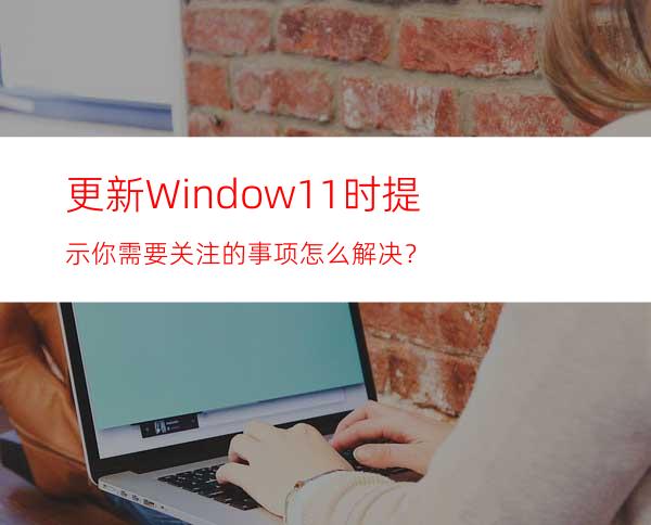 更新Window11时提示你需要关注的事项怎么解决？