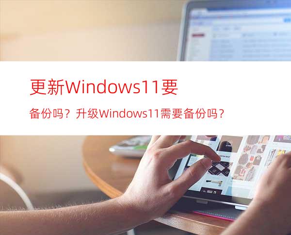 更新Windows11要备份吗？升级Windows11需要备份吗？