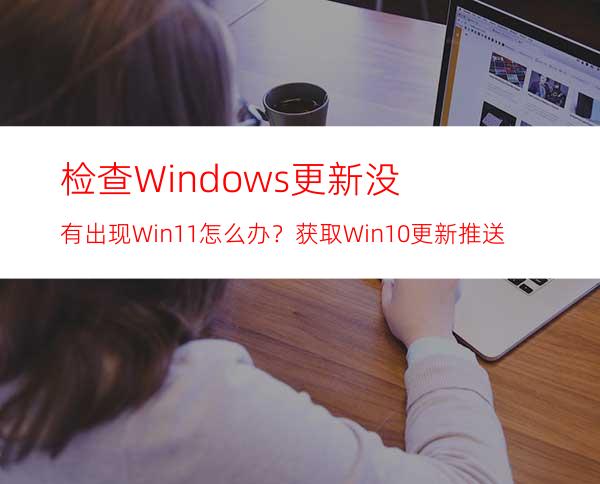 检查Windows更新没有出现Win11怎么办？获取Win10更新推送