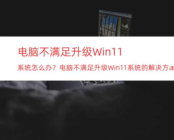 电脑不满足升级Win11系统怎么办？电脑不满足升级Win11系统的解决方法