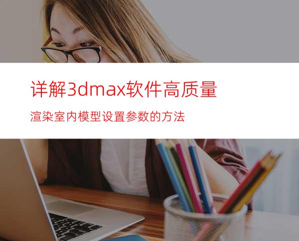 详解3dmax软件高质量渲染室内模型设置参数的方法