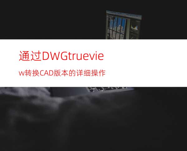 通过DWG trueview转换CAD版本的详细操作