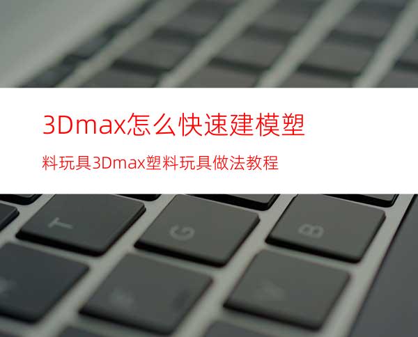 3Dmax怎么快速建模塑料玩具? 3Dmax塑料玩具做法教程