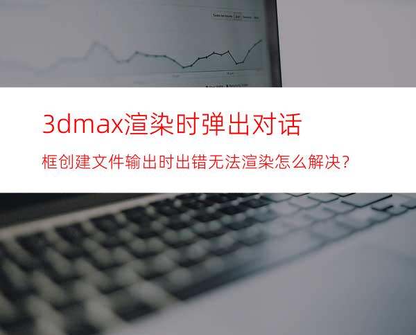 3dmax渲染时弹出对话框创建文件输出时出错无法渲染怎么解决？