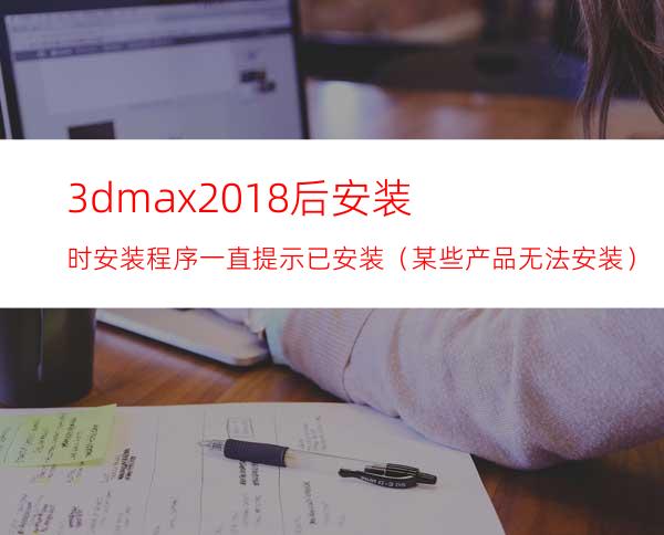 3dmax2018后安装时安装程序一直提示已安装（某些产品无法安装）