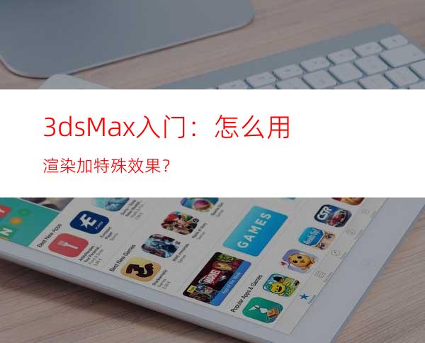 3ds Max入门：怎么用渲染加特殊效果？