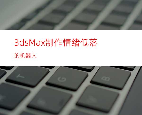 3dsMax制作情绪低落的机器人