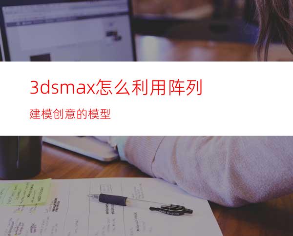 3dsmax怎么利用阵列建模创意的模型?