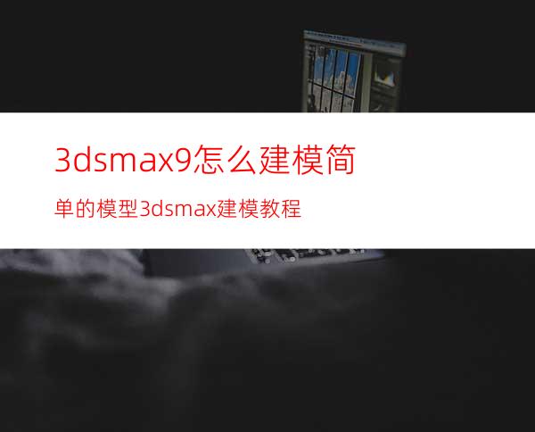 3dsmax9怎么建模简单的模型? 3dsmax建模教程