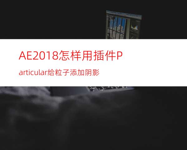 AE2018怎样用插件Particular给粒子添加阴影