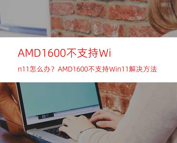 AMD1600不支持Win11怎么办？AMD1600不支持Win11解决方法