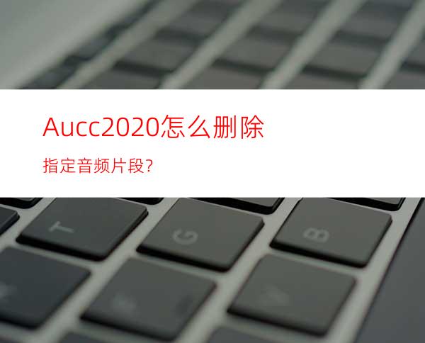 Aucc2020怎么删除指定音频片段？