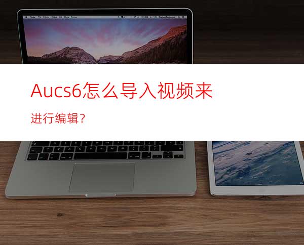 Aucs6怎么导入视频来进行编辑？