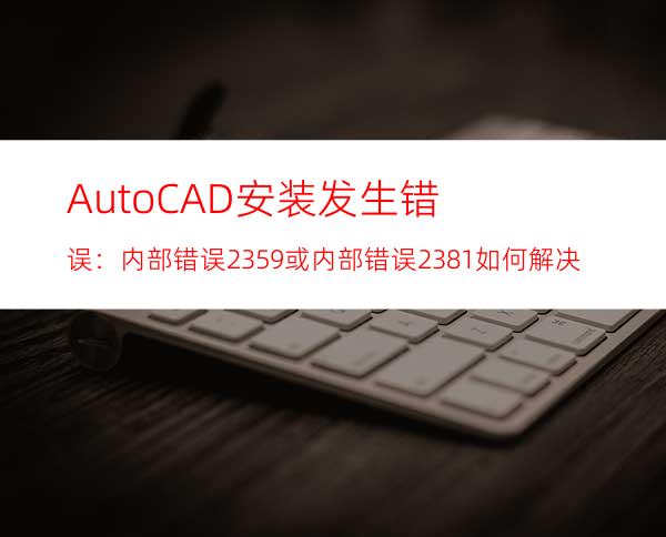 AutoCAD安装发生错误：内部错误2359或内部错误2381如何解决