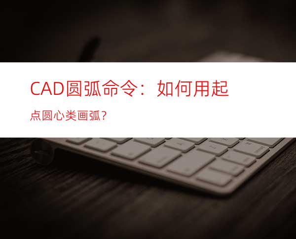 CAD圆弧命令：如何用起点圆心类画弧？