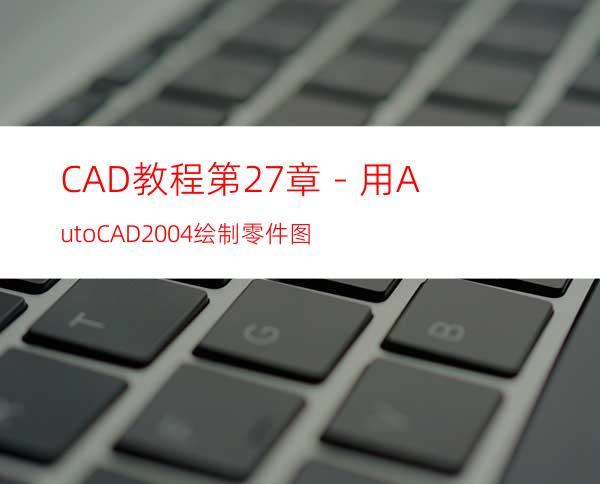 CAD教程第27章－用AutoCAD2004绘制零件图