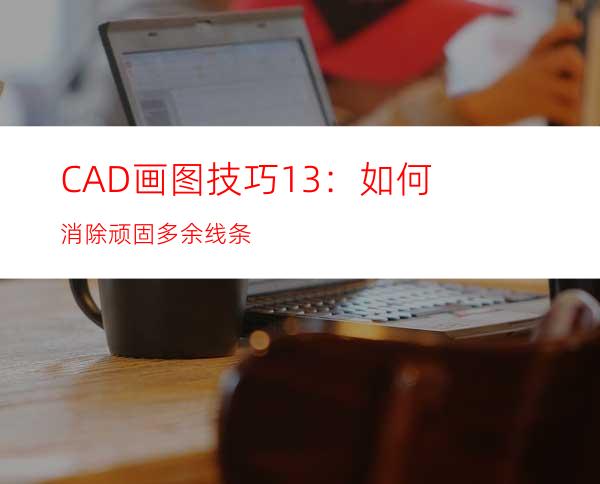 CAD画图技巧13：如何消除顽固多余线条