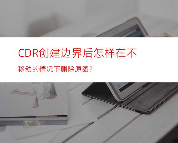 CDR创建边界后怎样在不移动的情况下删除原图？