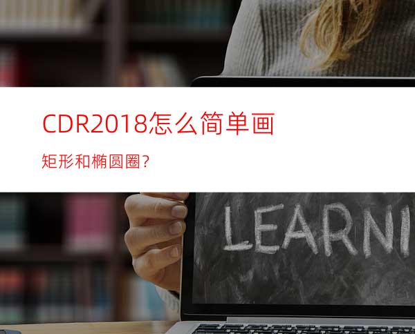 CDR2018怎么简单画矩形和椭圆圈？