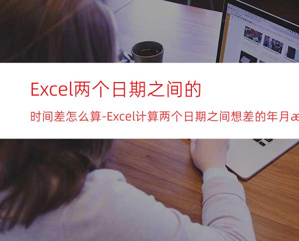 Excel两个日期之间的时间差怎么算-Excel计算两个日期之间想差的年月日天方法