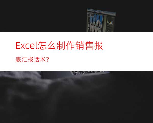 Excel怎么制作销售报表汇报话术？