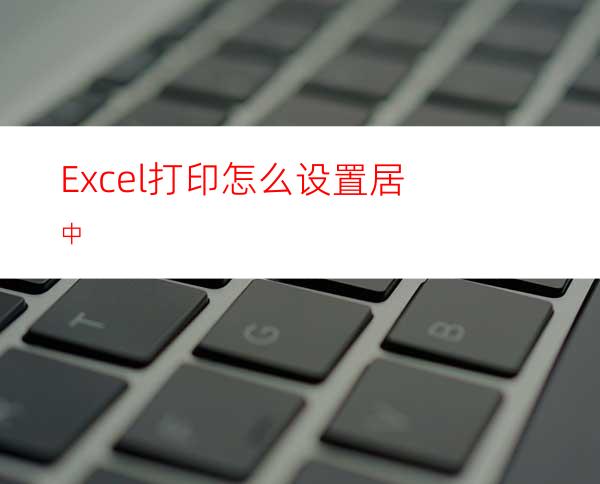 Excel打印怎么设置居中?