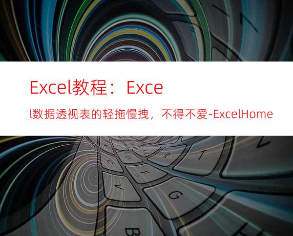 Excel教程：Excel数据透视表的轻拖慢拽，不得不爱-ExcelHome