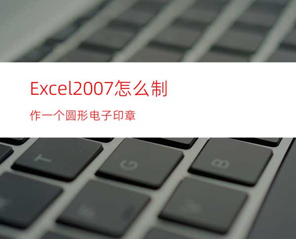 Excel2007怎么制作一个圆形电子印章