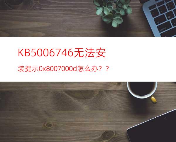 KB5006746无法安装提示0x8007000d怎么办？？