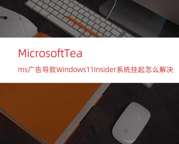 MicrosoftTeams广告导致Windows11Insider系统挂起怎么解决？