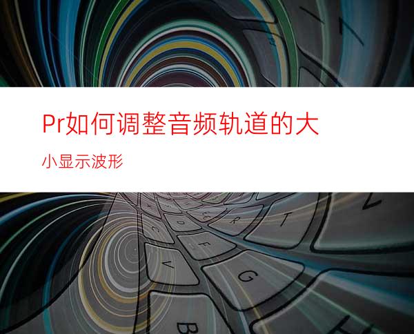 Pr如何调整音频轨道的大小显示波形