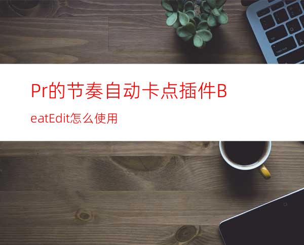 Pr的节奏自动卡点插件BeatEdit怎么使用