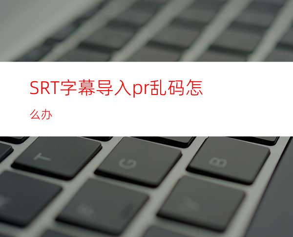 SRT字幕导入pr乱码怎么办