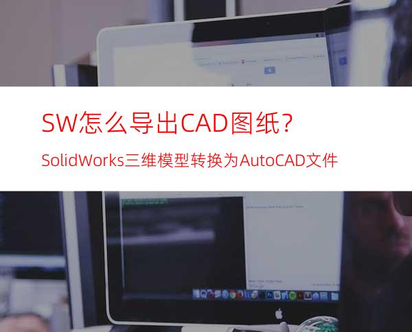 SW怎么导出CAD图纸？SolidWorks三维模型转换为AutoCAD文件