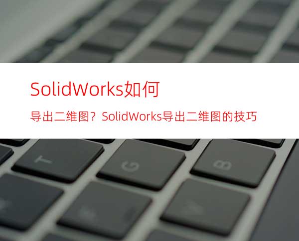 SolidWorks如何导出二维图？SolidWorks导出二维图的技巧