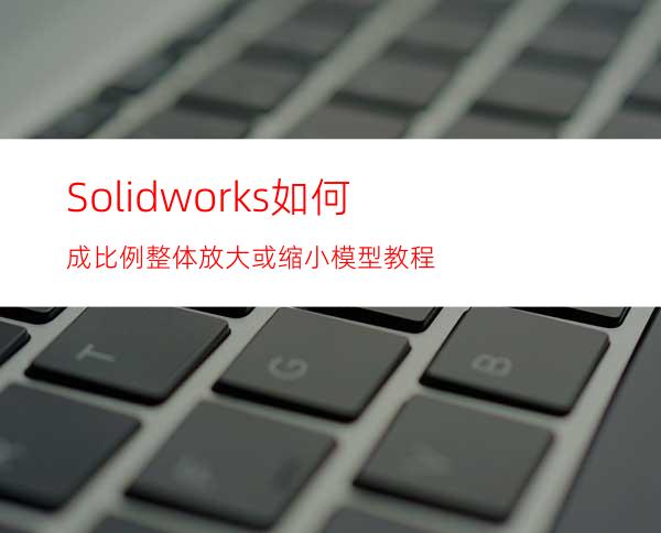 Solidworks 如何成比例整体放大或缩小模型教程