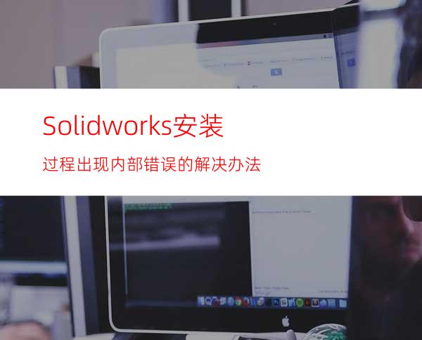 Solidworks安装过程出现内部错误的解决办法