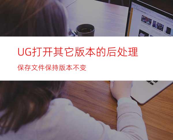 UG打开其它版本的后处理保存文件保持版本不变