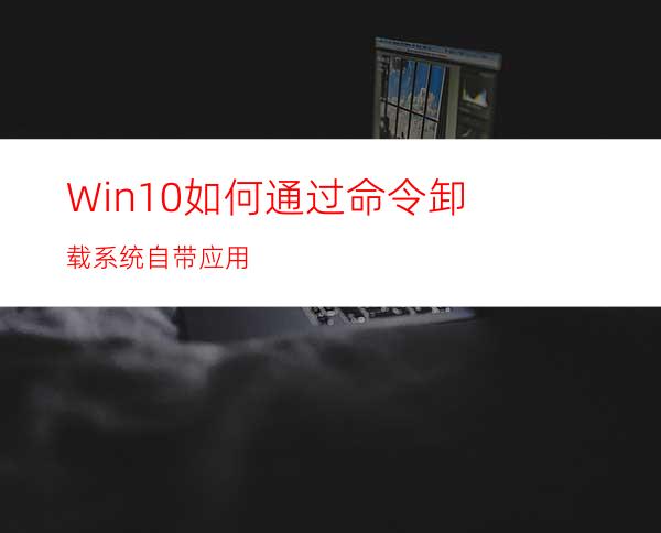 Win10如何通过命令卸载系统自带应用