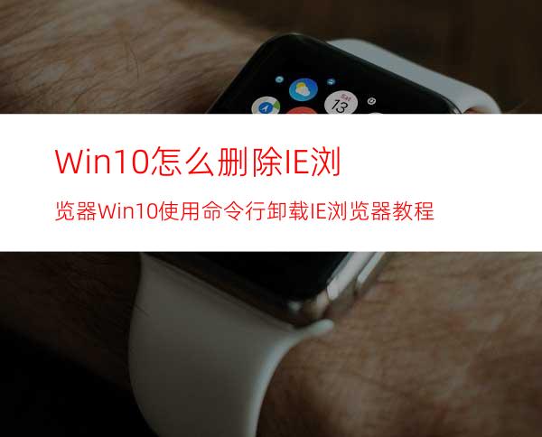 Win10怎么删除IE浏览器?Win10使用命令行卸载IE浏览器教程