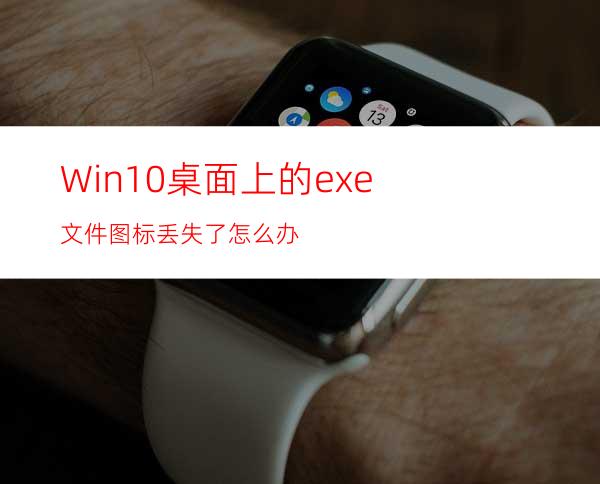 Win10桌面上的exe文件图标丢失了怎么办