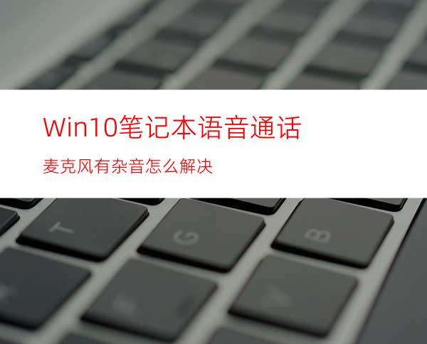 Win10笔记本语音通话麦克风有杂音怎么解决