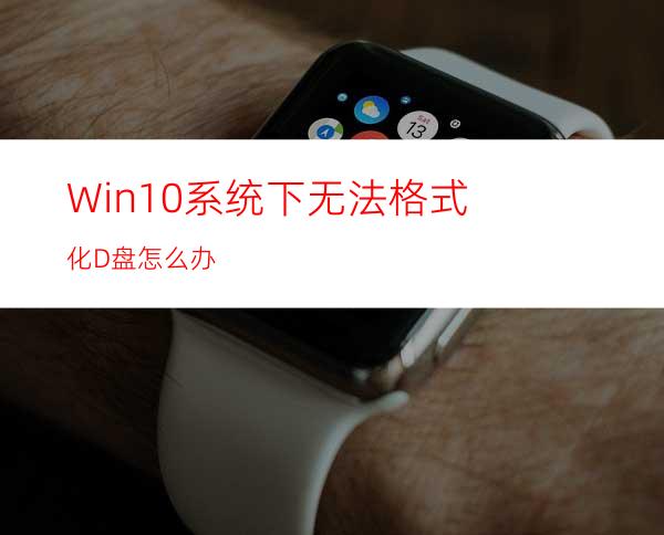 Win10系统下无法格式化D盘怎么办?