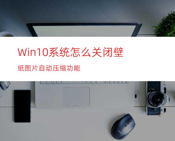 Win10系统怎么关闭壁纸图片自动压缩功能?