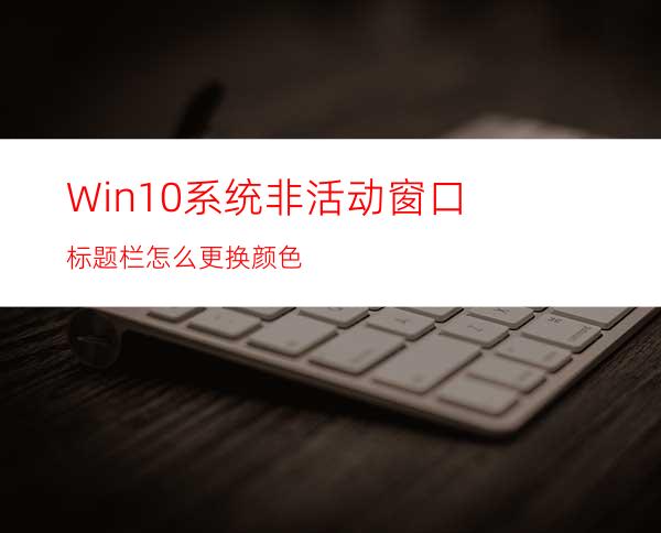 Win10系统非活动窗口标题栏怎么更换颜色?