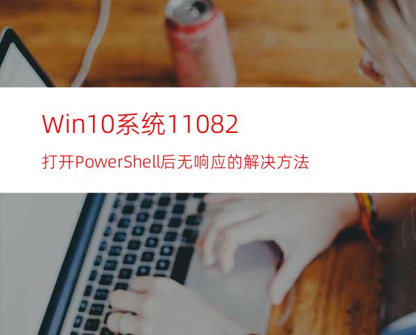 Win10系统11082打开PowerShell后无响应的解决方法