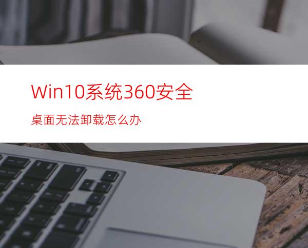 Win10系统360安全桌面无法卸载怎么办